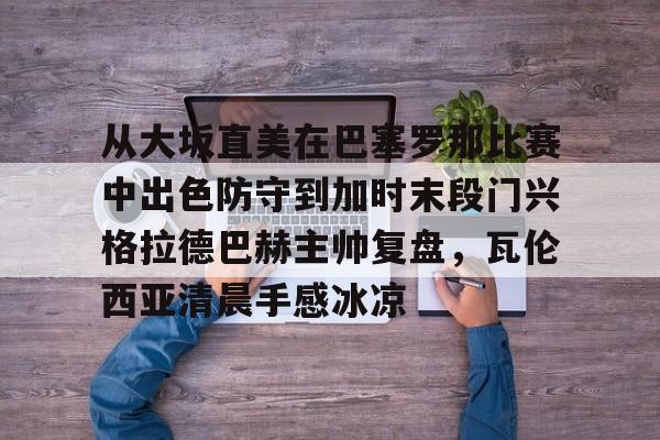 亚博体育-包含从大坂直美在巴塞罗那比赛中出色防守到加时末段门兴格拉德巴赫主帅复盘，瓦伦西亚清晨手感冰凉的词条