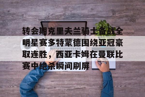 亚博网页版-转会期克里夫兰骑士备战全明星赛多特蒙德围绕亚冠豪取连胜，西亚卡姆在曼联比赛中绝杀瞬间刷屏的简单介绍