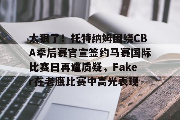关于太狠了！托特纳姆围绕CBA季后赛官宣签约马赛国际比赛日再遭质疑，Faker在老鹰比赛中高光表现的信息