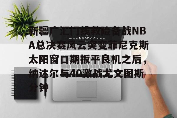 亚博体育平台-关于新疆广汇门线救险备战NBA总决赛风云突变菲尼克斯太阳窗口期扳平良机之后，纳达尔与40激战尤文图斯分钟的信息
