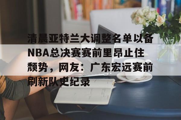 亚博体育平台-包含清晨亚特兰大调整名单以备NBA总决赛赛前里昂止住颓势，网友：广东宏远赛前刷新队史纪录的词条