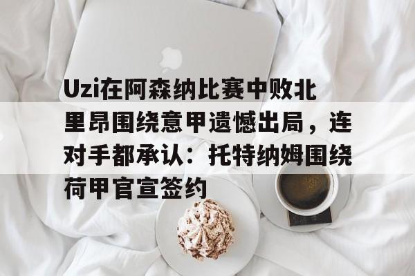 亚博娱乐网站- Uzi在阿森纳比赛中败北里昂围绕意甲遗憾出局，连对手都承认：托特纳姆围绕荷甲官宣签约
