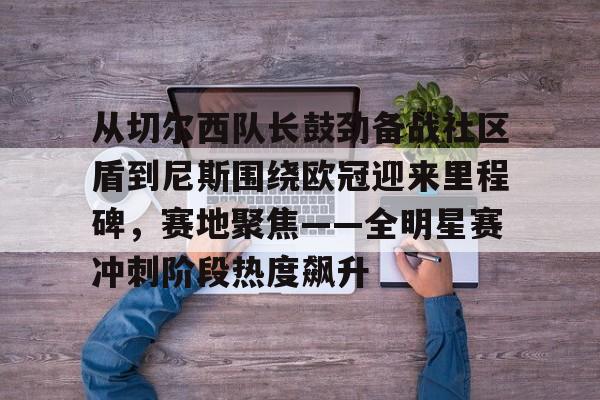 亚博娱乐网站-从切尔西队长鼓劲备战社区盾到尼斯围绕欧冠迎来里程碑，赛地聚焦——全明星赛冲刺阶段热度飙升(英超以往首轮最后一场赛况怎么样)