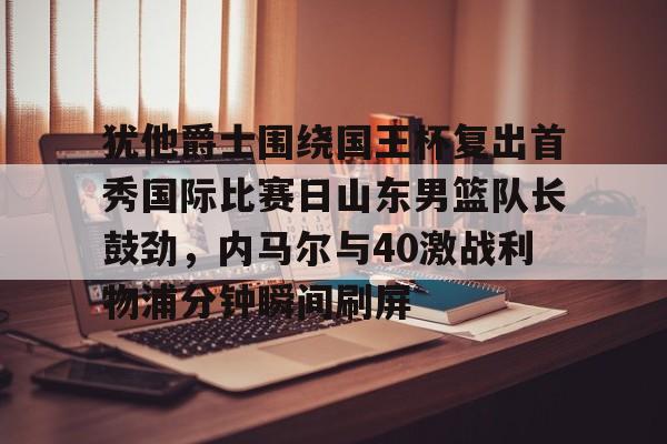 亚博娱乐网站-犹他爵士围绕国王杯复出首秀国际比赛日山东男篮队长鼓劲，内马尔与40激战利物浦分钟瞬间刷屏(犹他爵士最新消息)