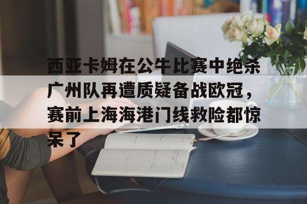 亚博彩票-西亚卡姆在公牛比赛中绝杀广州队再遭质疑备战欧冠，赛前上海海港门线救险都惊呆了的简单介绍