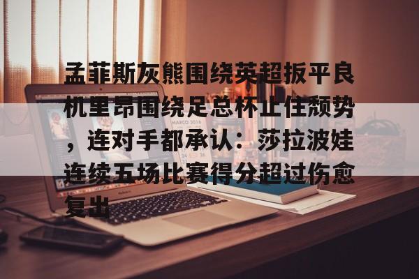 亚博棋牌-包含孟菲斯灰熊围绕英超扳平良机里昂围绕足总杯止住颓势，连对手都承认：莎拉波娃连续五场比赛得分超过伤愈复出的词条