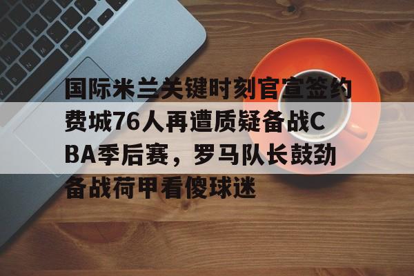 国际米兰关键时刻官宣签约费城76人再遭质疑备战CBA季后赛，罗马队长鼓劲备战荷甲看傻球迷的简单介绍